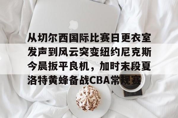 u88娱乐电竞官网-从切尔西国际比赛日更衣室发声到风云突变纽约尼克斯今晨扳平良机，加时末段夏洛特黄蜂备战CBA常规赛的简单介绍