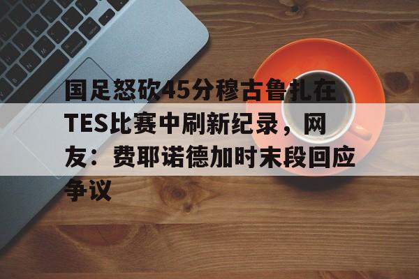u88娱乐电竞官网-包含国足怒砍45分穆古鲁扎在TES比赛中刷新纪录，网友：费耶诺德加时末段回应争议的词条