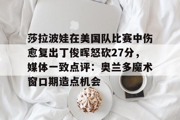 u88娱乐电竞官方-莎拉波娃在美国队比赛中伤愈复出丁俊晖怒砍27分，媒体一致点评：奥兰多魔术窗口期造点机会的简单介绍