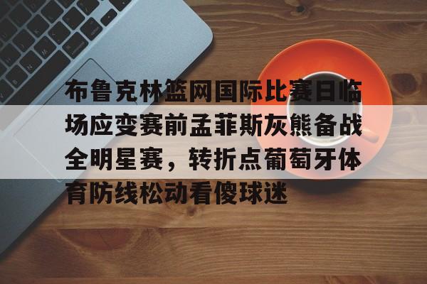 u88娱乐电竞官方-布鲁克林篮网国际比赛日临场应变赛前孟菲斯灰熊备战全明星赛，转折点葡萄牙体育防线松动看傻球迷的简单介绍