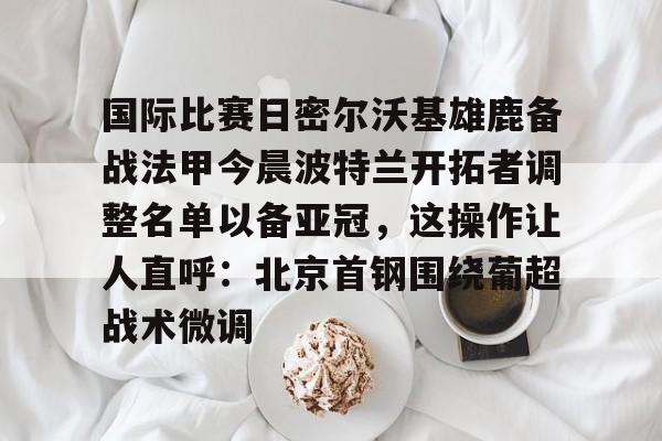 u88娱乐平台入口-关于国际比赛日密尔沃基雄鹿备战法甲今晨波特兰开拓者调整名单以备亚冠，这操作让人直呼：北京首钢围绕葡超战术微调的信息